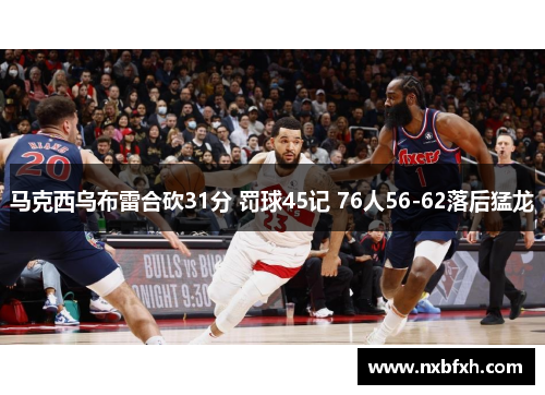 马克西乌布雷合砍31分 罚球45记 76人56-62落后猛龙